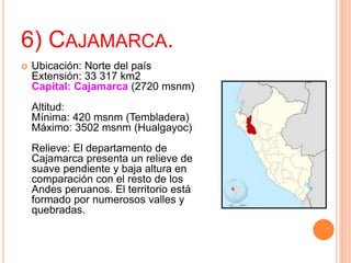 6) CAJAMARCA.
 Ubicación: Norte del país
Extensión: 33 317 km2
Capital: Cajamarca (2720 msnm)
Altitud:
Mínima: 420 msnm (Tembladera)
Máximo: 3502 msnm (Hualgayoc)
Relieve: El departamento de
Cajamarca presenta un relieve de
suave pendiente y baja altura en
comparación con el resto de los
Andes peruanos. El territorio está
formado por numerosos valles y
quebradas.
 