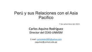Perú y sus Relaciones con el Asia
Pacifico
7 de setiembre del 2021
Carlos Aquino Rodríguez
Director del CEAS-UNMSM
E-mail: carloskobe2005@yahoo.com
caquinor@unmsm.edu.pe
 