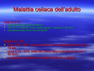 Malattia celiaca dell’adulto Negli anni “60  prevalentemente in età pediatrica solo il 4-7% delle MC erano diagnosticate  in pazienti > 60 anni prevalentemente forme cliniche tipiche Negli anni “90  circa il 60 - 65% dei casi di MC sono diagnosticati in età > 18 aa. circa il 15 - 25% delle MC sono diagnosticate in pz con > 60 anni aumentata incidenza di celiachia silente o atipica 