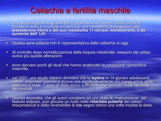 Uno studio inglese degli anni 80  ci dice che in 41 uomini celiaci prima di iniziare la dieta è possibile evidenziare una resistenza androgenica (alto  testosterone libero e del suo metabolita 11-idrossi.-testosterone, e da aumento dell’ LH ).  Questa serie tuttavia non è rappresentativa della celiachia di oggi Al controllo dopo normalizzazione della biopsia intestinale, nessuno dei celiaci aveva più queste alterazioni. sono davvero pochi gli studi che hanno analizzato la condizione riproduttiva maschile. nel 2007, uno studio italiano dimostra che la  leptina  in 14 giovani adolescenti celiaci  prepuberi (uomini e donne) era significativamente più bassa prima della dieta ma 6 mesi, 1 anno di dieta erano sufficienti a far tornare i livelli nei livelli dei controlli .  Questa anomalia, che gli autori correlano ad uno stato di ‘malnutrizione’ del tessuto adiposo, può giocare un ruolo nella  ridardata pubertà  dei celiaci misconosciuti e della reversibilità di tale segno clinico una volta iniziata la dieta.  Celiachia e fertilità maschile 
