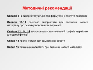 Методичні рекомендації
Слайди 3 -9 використовуються при формуванні поняття первісної
Слайди 10-11 доцільно використати при засвоєнні нового
матеріалу про основну властивість первісної
Слайди 12, 14, 15 застосовувати при вивченні графіків первісних
для даної функції
Слайд 13 пропонується для самостійної роботи
Слайд 16 бажано використати при вивченні нового матеріалу
 
