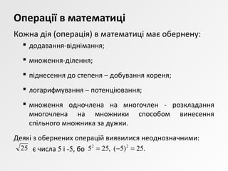 Операції в математиці
Кожна дія (операція) в математиці має обернену:
 додавання-віднімання;
 множення-ділення;
 піднесення до степеня – добування кореня;
 логарифмування – потенціювання;
 множення одночлена на многочлен - розкладання
многочлена на множники способом винесення
спільного множника за дужки.
Деякі з обернених операцій виявилися неоднозначними:
є числа 5 і -5, бо25 .25)5(,255 22
=−=
 