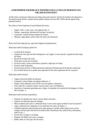 COM PODEM AJUDAR ALS NOSTRES FILLS I FILLES DURANT LES
                    VACANCES D'ESTIU?

Arriba l'estiu i tenim per endavant tres llargs mesos de vacances. Sovint les famílies ens demanen a
les mestres quins deures o quines feines poden realitzar els seus fills i fillets durant aquest llarg
parèntesi estival.

Per noltros el més important és que disfrutin de l'estiu:

   –   Jugant molt i a poc a poc, així jugaran més =)
   –   Nedant , esquitxant, disfrutant de la platja i la piscina.
   –   Construint castells d'arena replens de somnis.
   –   Menjant algun gelat, amb la calor de l'estiu són boníssims


Però com hi ha temps per tot, aquí teniu algunes recomanacions:

Relacionat amb l'escriptura poden fer:

   – La llista de la compra.
   – Llistats de coses que ens hem d'emportar a un viatge o a una excursió. I qualsevol altre tipus
     de llistes.
   – Recull de receptes de cuina.
   – Notes (per avisar, per recordar)
   – Escriure cartes, correus electrònics o postals a algú que viu lluny.
   – Escriure amb l'ordinador.
   – Escriure peus de foto a l'àlbum personal explicant la història que hi ha darrera cadascuna.
   – Fer un diari d'estiu on es poden anar apuntant els fets més importants de les vacances.

Relacionat amb la lectura:

   –   Llegir contes (els adults als infants).
   –   Compartir contes (llegir una pàgina cadascun...)
   –   Elegir contes adequats al seu nivell i als seus gustos i interessos.
   –   Anar amb ells a comprar contes, triar-los junts, anar a la biblioteca
   –   Aprofitar el moments quotidians per a llegir: el calendari, els cartells de les botigues, la llista
       de la compra...)

Relacionat amb l'activitat matemàtica:

   – Utilitzar el calendari per situar i marcar dates concretes.
   – Utilitzar els diferents tipus de rellotge.
   – Mirar nombres pel carrer o a diferents llocs: Com es diu aquest nombre? Com l'escriuries?
   – Jugar a diferents jocs adequats al seu nivell (joc de cartes, de lògica...)
   – Treballar diferents aspectes dels jocs( saber guanyar i perdre, saber esperar torn, no fer
     trampes, deixant que calculin de la manera més còmoda per ells, amb els dits, amb palets,
     amb el cap...)
   – Enviar-los a comprar a la botiga.
   – Preparar els doblers per anar a comprar.
   – Rallar sobre el canvi que s'ha de tornar.
 