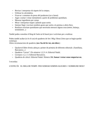 –   Revisar i interpretar els tiquets de la compra.
   –   Utilitzar la calculadora.
   –   Fixar-se i comentar els preus del productes (car o barat)
   –   Jugar a sumar i restar mentalment a partir de problemes quotidians.
   –   Mesurar ingredients per cuinar.
   –   Mirar i interpretar mapes i plànols quan sortin.
   –   Intentar llegir i escriure nombres grans que surtin a la premsa o altres llocs.
   –   Realitzar activitats quotidianes que necessitin mesurar alguna cosa (metre, balança,
       termòmetre...)

També podeu consultar el blog de l'aula on hi haurà jocs i activitats per a realitzar.

Podeu també acabar (si és el cas) els quaderns de Set i Mig i Bona Lletra que us hagin quedat
començat.
Altres recomanacions de quaderns (no s'ha de fer tot, són idees) :

   – Qualsevol llibre d'estiu adreçat a primer de primària de diferents editorials (Santillana,
     Barcanova...)
   – Quaderns “Lector”. Els números 1,2,3 i 4. Editorial Nadal.
   – Lectojocs 1,2, i 3. Editorial Barcanova.
   – Quaderns de càlcul. Editorial Nadal. Número 3A. Sumar i restar sense emportar-ne.

I recordau:

L'ESTIU ÉS EL MILLOR TEMPS PER SOMIAR SOMNIS ALEGRES I SOMRIURE MOLT
 
