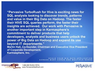 “ Pervasive TurboRush for Hive is exciting news for SQL analysts looking to discover trends, patterns and value in their Big Data on Hadoop. The faster their HIVE SQL queries perform, the faster their insights are achieved.  Our work with Pervasive is another important step in Karmasphere’s commitment to deliver products that help developers, analysts and business users unlock the power of Big Data on Hadoop and expand its use beyond IT departments.”  Martin Hall, Co-founder, Chairman and Executive Vice President of Corporate Development, Karmasphere, Inc.  