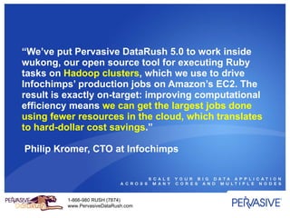 “ We’ve put Pervasive DataRush 5.0 to work inside wukong, our open source tool for executing Ruby tasks on  Hadoop clusters , which we use to drive Infochimps’ production jobs on Amazon’s EC2. The result is exactly on-target: improving computational efficiency means  we can get the largest jobs done using fewer resources in the cloud, which translates to hard-dollar cost savings .”  Philip Kromer, CTO at Infochimps 