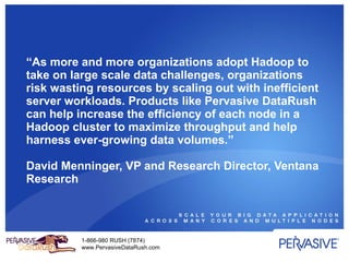 “ As more and more organizations adopt Hadoop to take on large scale data challenges, organizations risk wasting resources by scaling out with inefficient server workloads. Products like Pervasive DataRush can help increase the efficiency of each node in a Hadoop cluster to maximize throughput and help harness ever-growing data volumes.” David Menninger, VP and Research Director, Ventana Research 