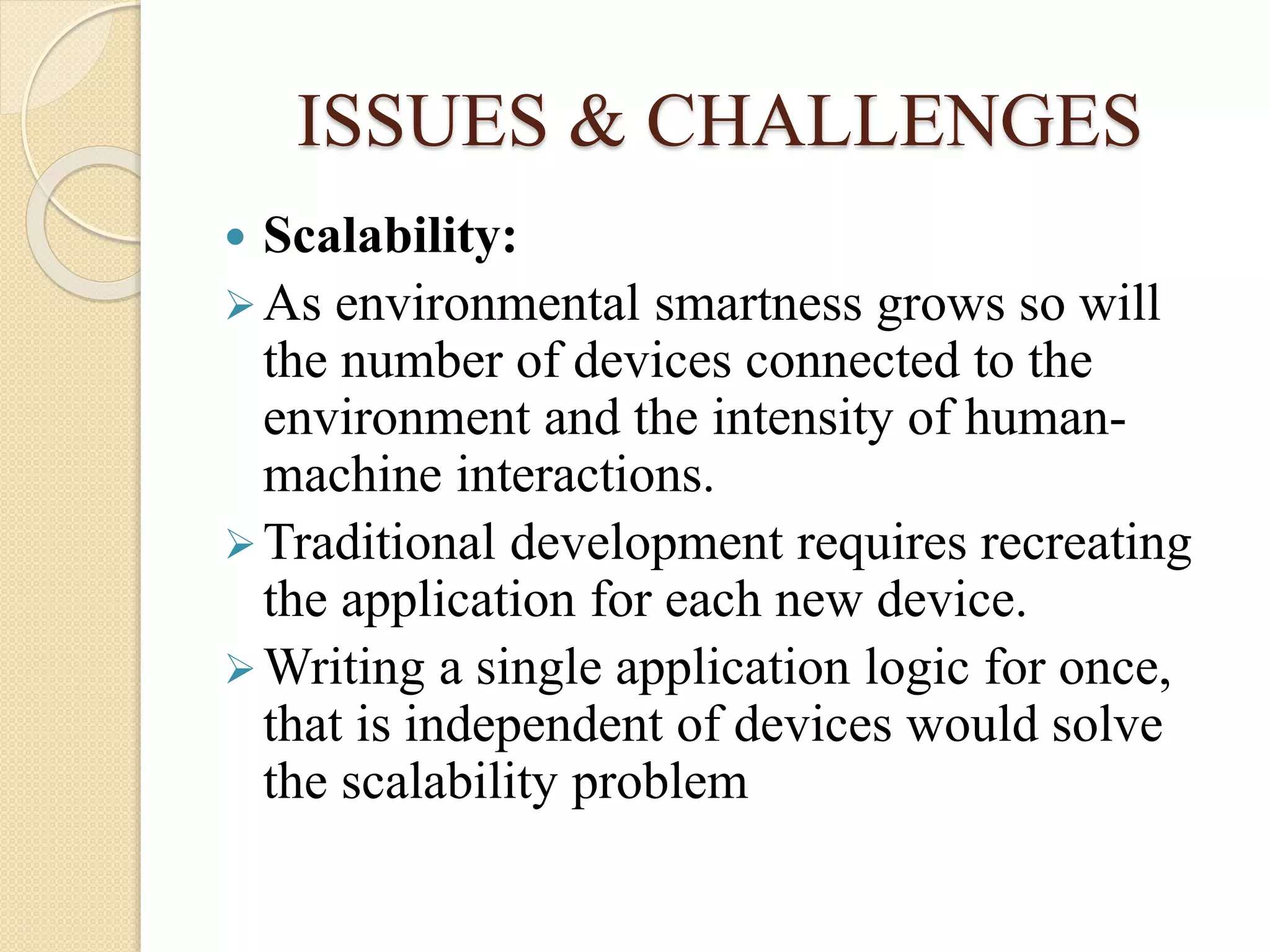 ISSUES & CHALLENGES
 Scalability:
As environmental smartness grows so will
the number of devices connected to the
environment and the intensity of human-
machine interactions.
Traditional development requires recreating
the application for each new device.
Writing a single application logic for once,
that is independent of devices would solve
the scalability problem
 