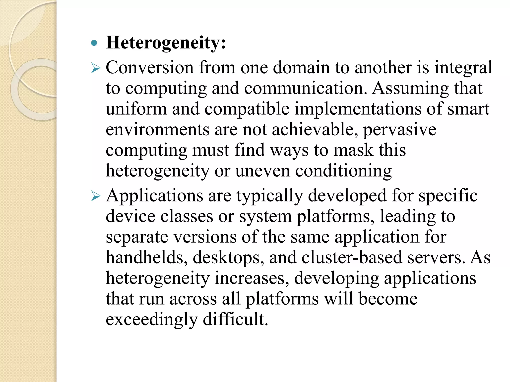  Heterogeneity:
 Conversion from one domain to another is integral
to computing and communication. Assuming that
uniform and compatible implementations of smart
environments are not achievable, pervasive
computing must find ways to mask this
heterogeneity or uneven conditioning
 Applications are typically developed for specific
device classes or system platforms, leading to
separate versions of the same application for
handhelds, desktops, and cluster-based servers. As
heterogeneity increases, developing applications
that run across all platforms will become
exceedingly difficult.
 