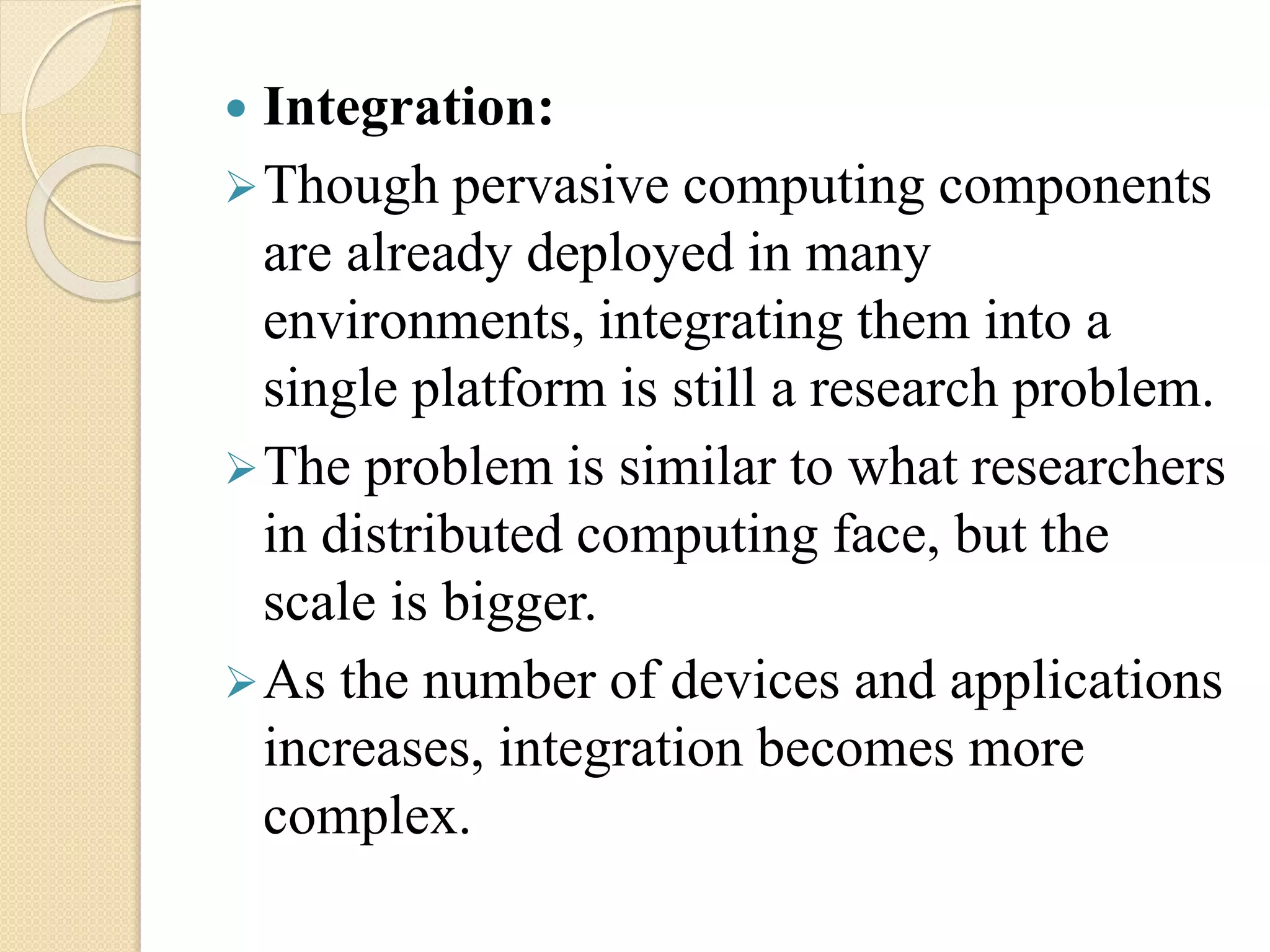  Integration:
Though pervasive computing components
are already deployed in many
environments, integrating them into a
single platform is still a research problem.
The problem is similar to what researchers
in distributed computing face, but the
scale is bigger.
As the number of devices and applications
increases, integration becomes more
complex.
 