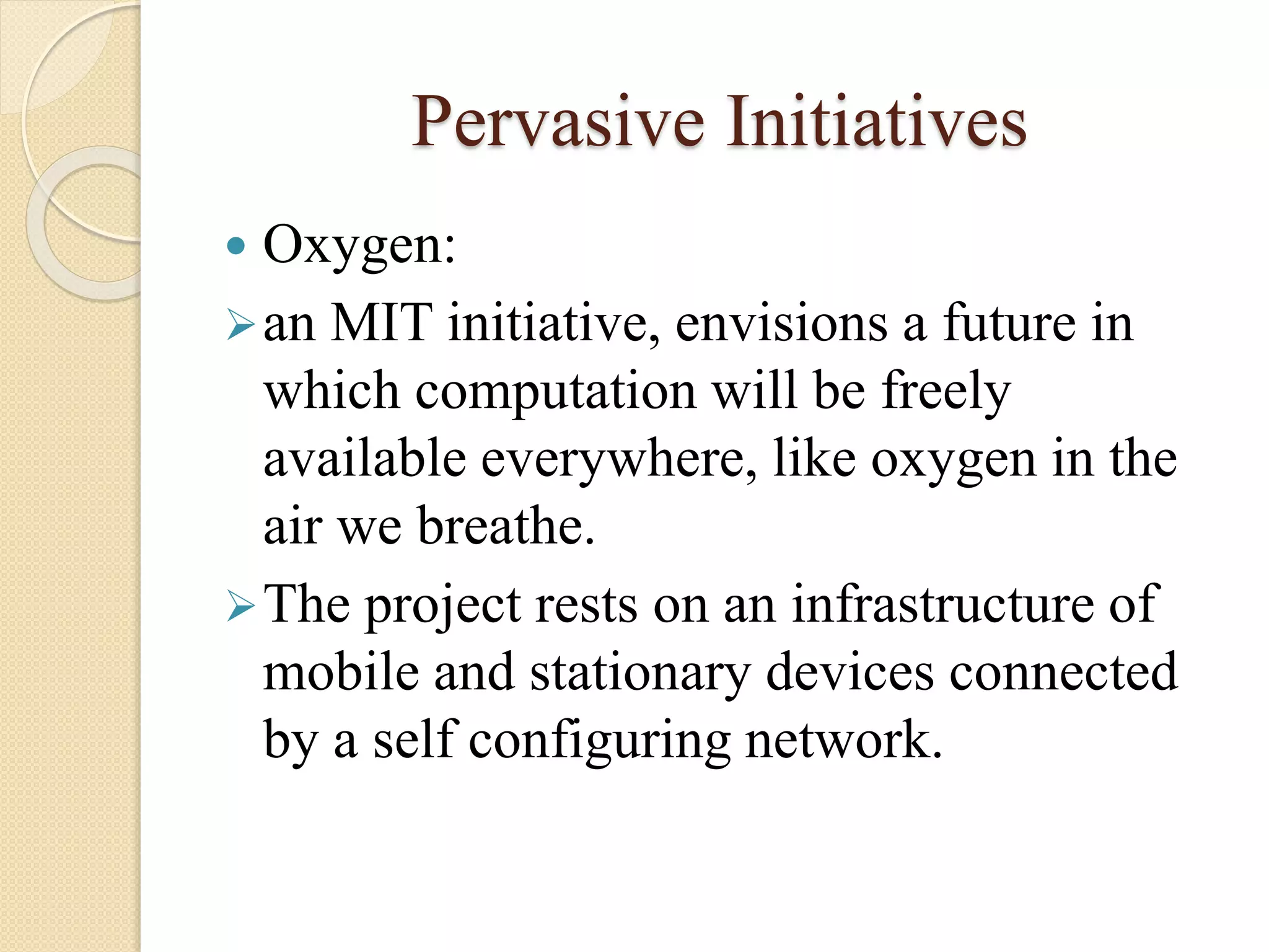 Pervasive Initiatives
 Oxygen:
an MIT initiative, envisions a future in
which computation will be freely
available everywhere, like oxygen in the
air we breathe.
The project rests on an infrastructure of
mobile and stationary devices connected
by a self configuring network.
 