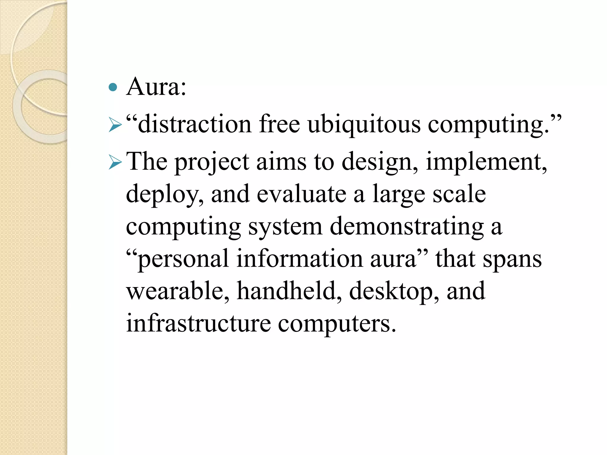  Aura:
“distraction free ubiquitous computing.”
The project aims to design, implement,
deploy, and evaluate a large scale
computing system demonstrating a
“personal information aura” that spans
wearable, handheld, desktop, and
infrastructure computers.
 
