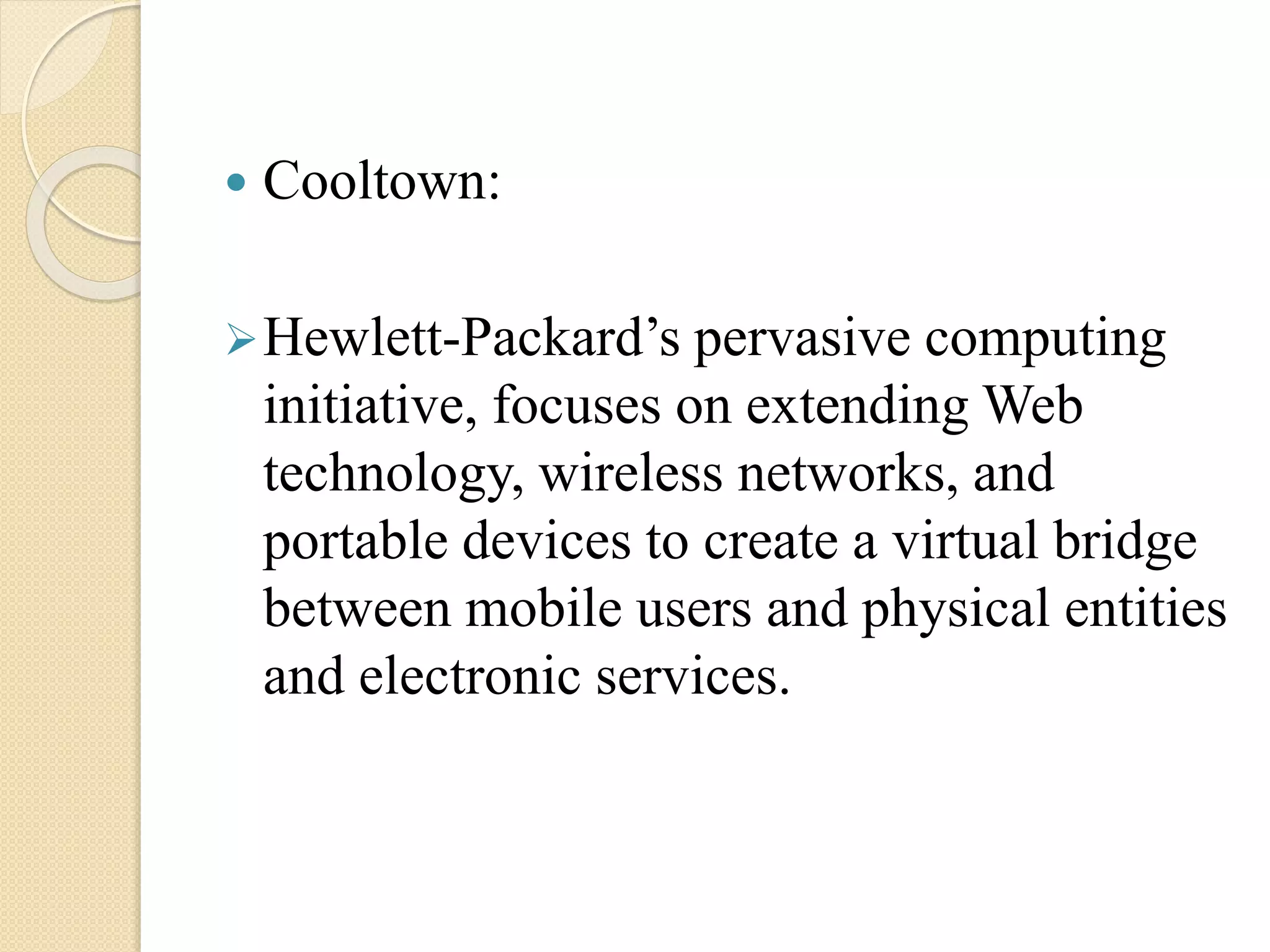  Cooltown:
Hewlett-Packard’s pervasive computing
initiative, focuses on extending Web
technology, wireless networks, and
portable devices to create a virtual bridge
between mobile users and physical entities
and electronic services.
 