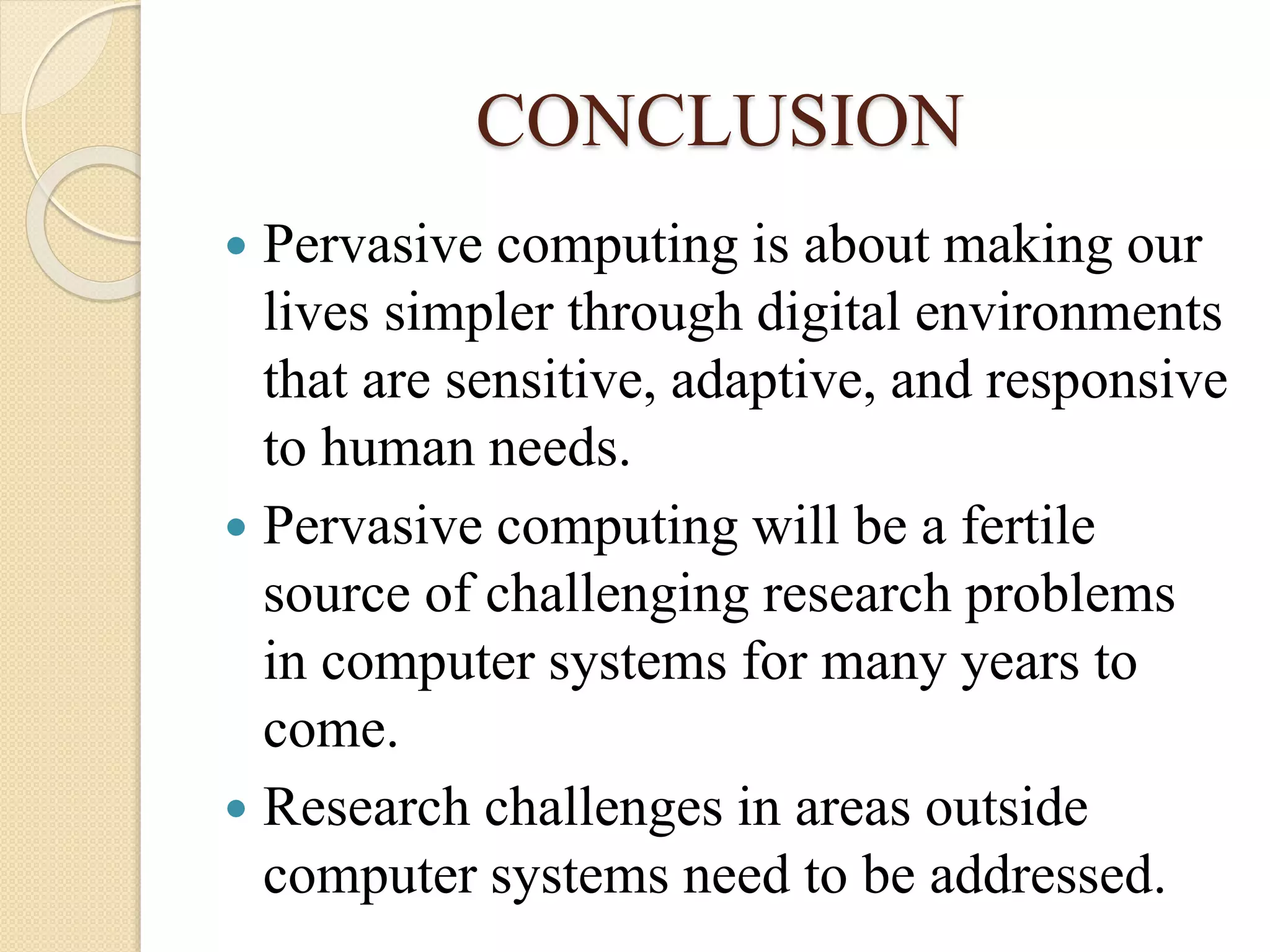 CONCLUSION
 Pervasive computing is about making our
lives simpler through digital environments
that are sensitive, adaptive, and responsive
to human needs.
 Pervasive computing will be a fertile
source of challenging research problems
in computer systems for many years to
come.
 Research challenges in areas outside
computer systems need to be addressed.
 