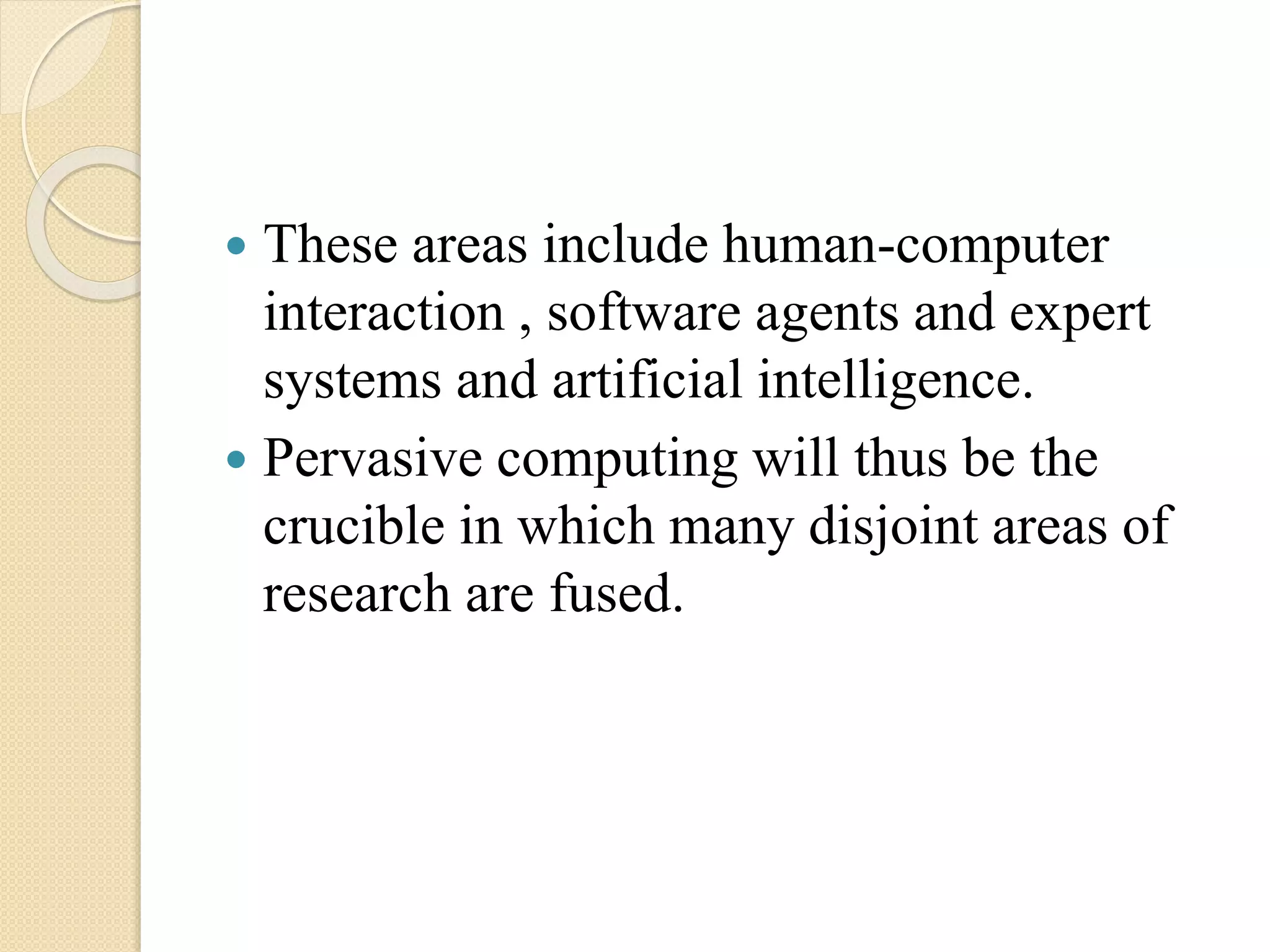  These areas include human-computer
interaction , software agents and expert
systems and artificial intelligence.
 Pervasive computing will thus be the
crucible in which many disjoint areas of
research are fused.
 