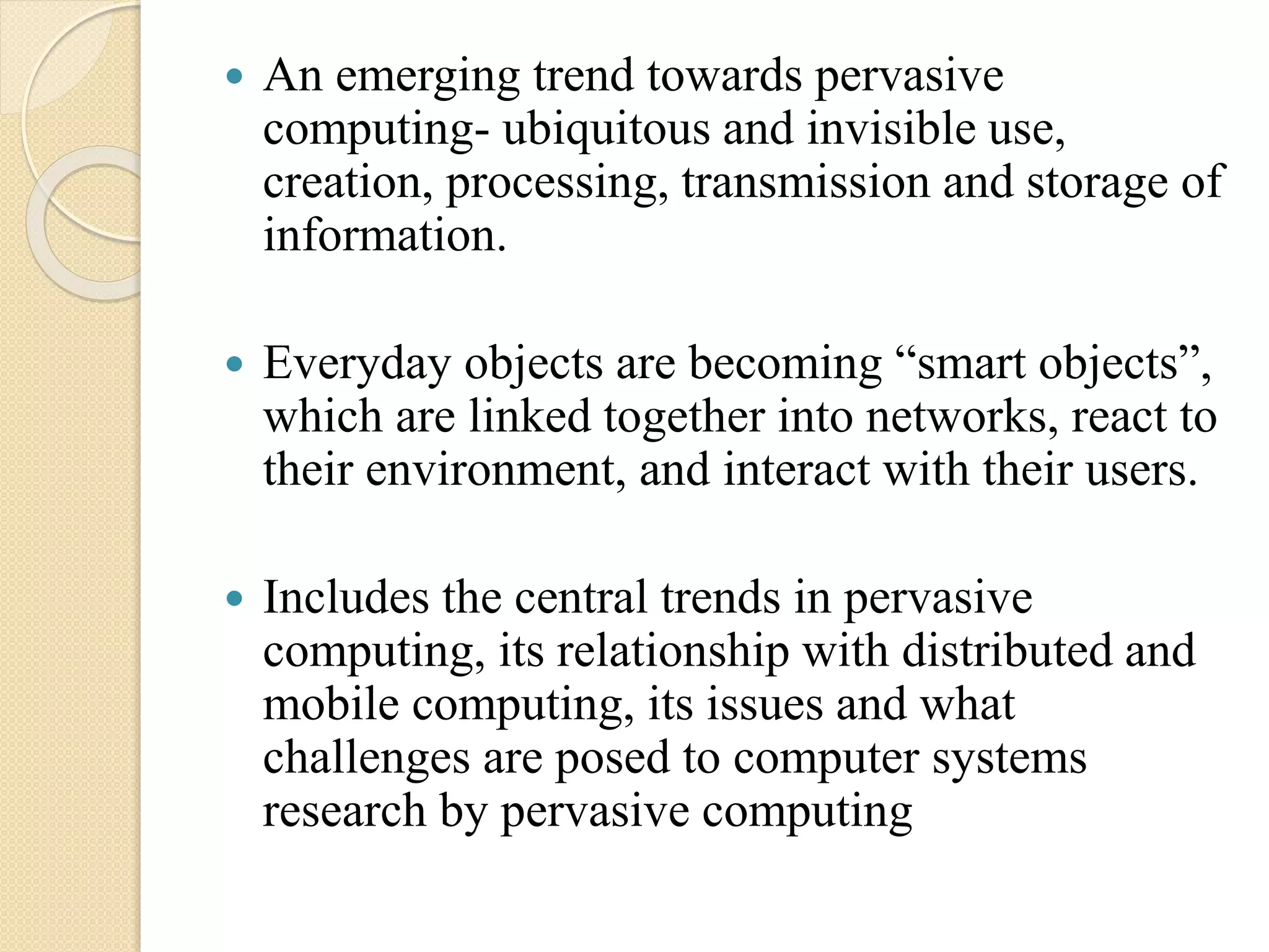  An emerging trend towards pervasive
computing- ubiquitous and invisible use,
creation, processing, transmission and storage of
information.
 Everyday objects are becoming “smart objects”,
which are linked together into networks, react to
their environment, and interact with their users.
 Includes the central trends in pervasive
computing, its relationship with distributed and
mobile computing, its issues and what
challenges are posed to computer systems
research by pervasive computing
 
