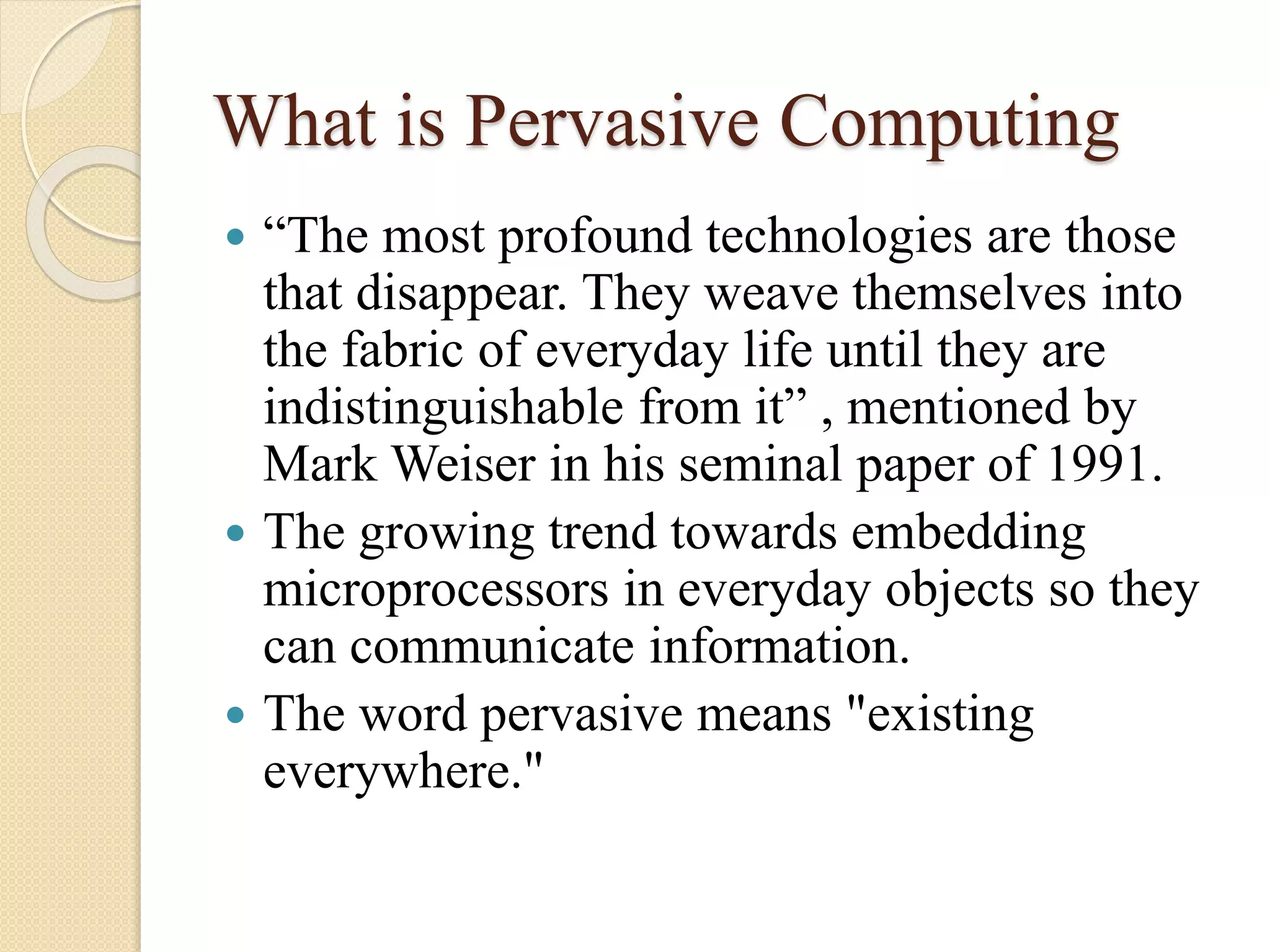What is Pervasive Computing
 “The most profound technologies are those
that disappear. They weave themselves into
the fabric of everyday life until they are
indistinguishable from it” , mentioned by
Mark Weiser in his seminal paper of 1991.
 The growing trend towards embedding
microprocessors in everyday objects so they
can communicate information.
 The word pervasive means "existing
everywhere."
 