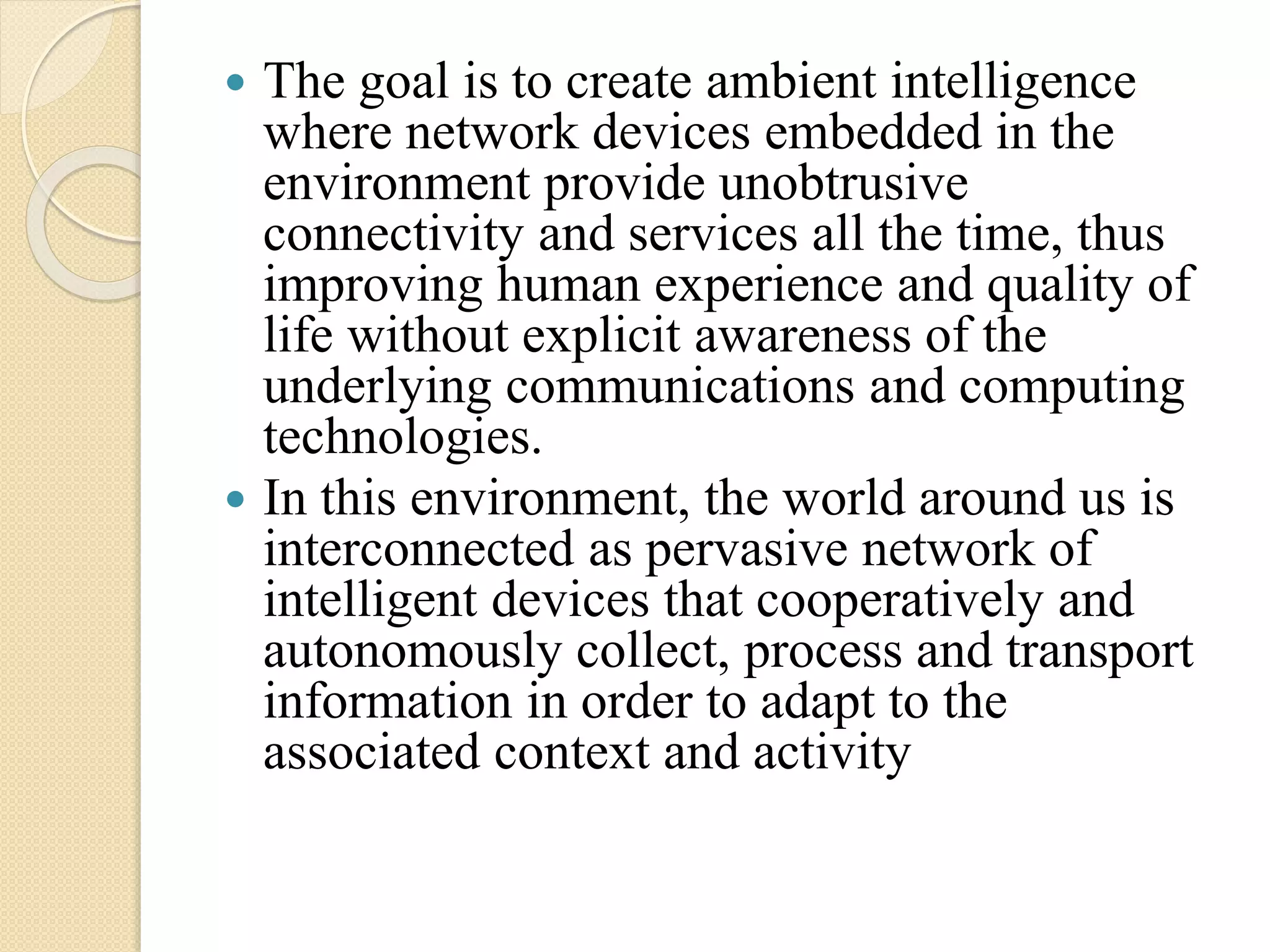  The goal is to create ambient intelligence
where network devices embedded in the
environment provide unobtrusive
connectivity and services all the time, thus
improving human experience and quality of
life without explicit awareness of the
underlying communications and computing
technologies.
 In this environment, the world around us is
interconnected as pervasive network of
intelligent devices that cooperatively and
autonomously collect, process and transport
information in order to adapt to the
associated context and activity
 