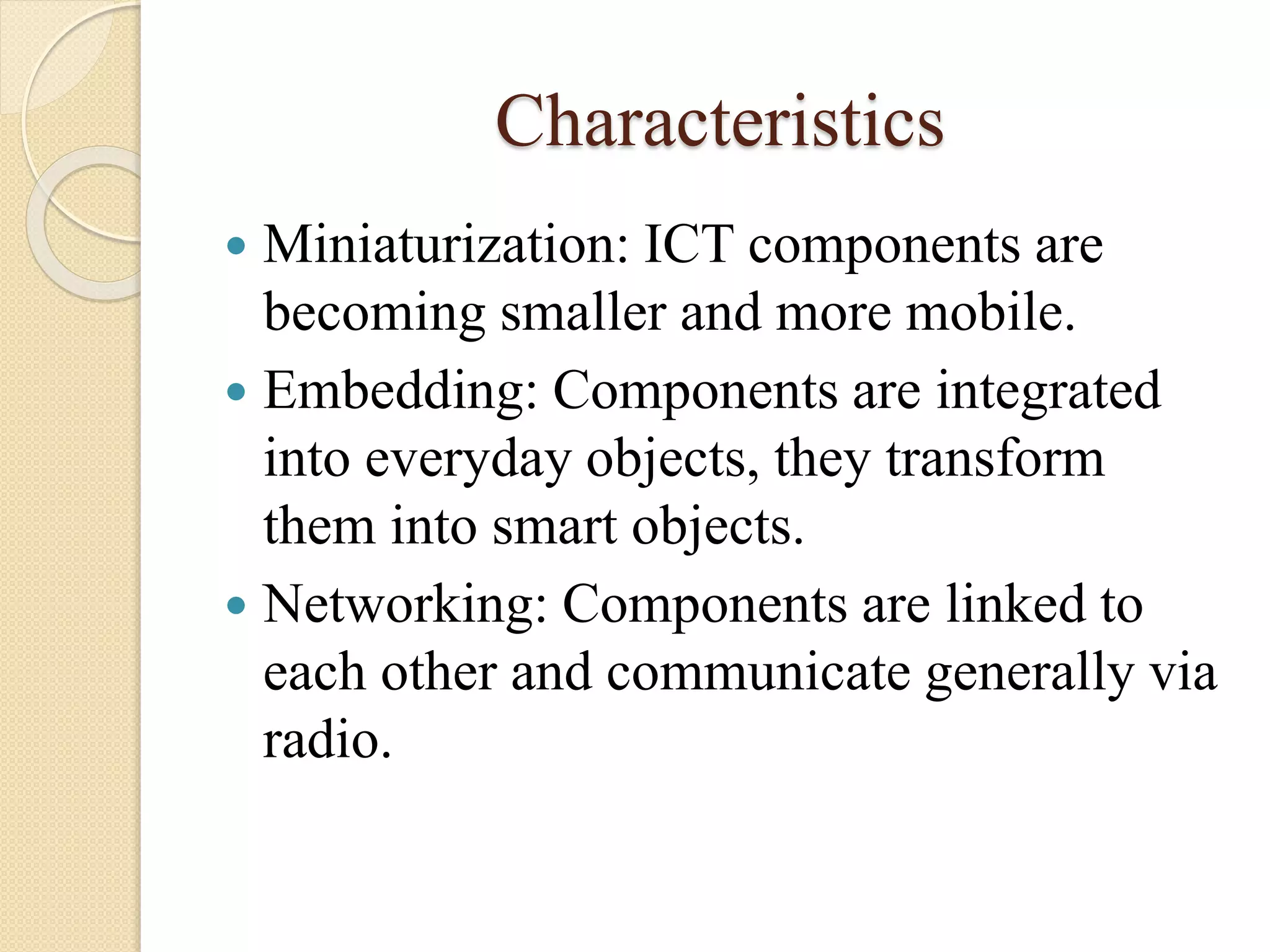 Characteristics
 Miniaturization: ICT components are
becoming smaller and more mobile.
 Embedding: Components are integrated
into everyday objects, they transform
them into smart objects.
 Networking: Components are linked to
each other and communicate generally via
radio.
 