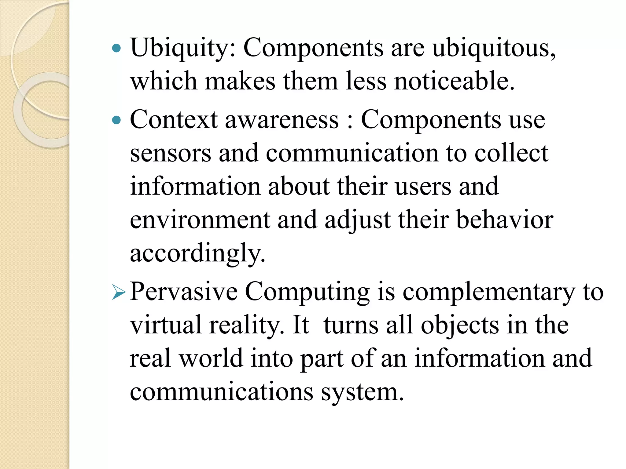 Ubiquity: Components are ubiquitous,
which makes them less noticeable.
 Context awareness : Components use
sensors and communication to collect
information about their users and
environment and adjust their behavior
accordingly.
Pervasive Computing is complementary to
virtual reality. It turns all objects in the
real world into part of an information and
communications system.
 