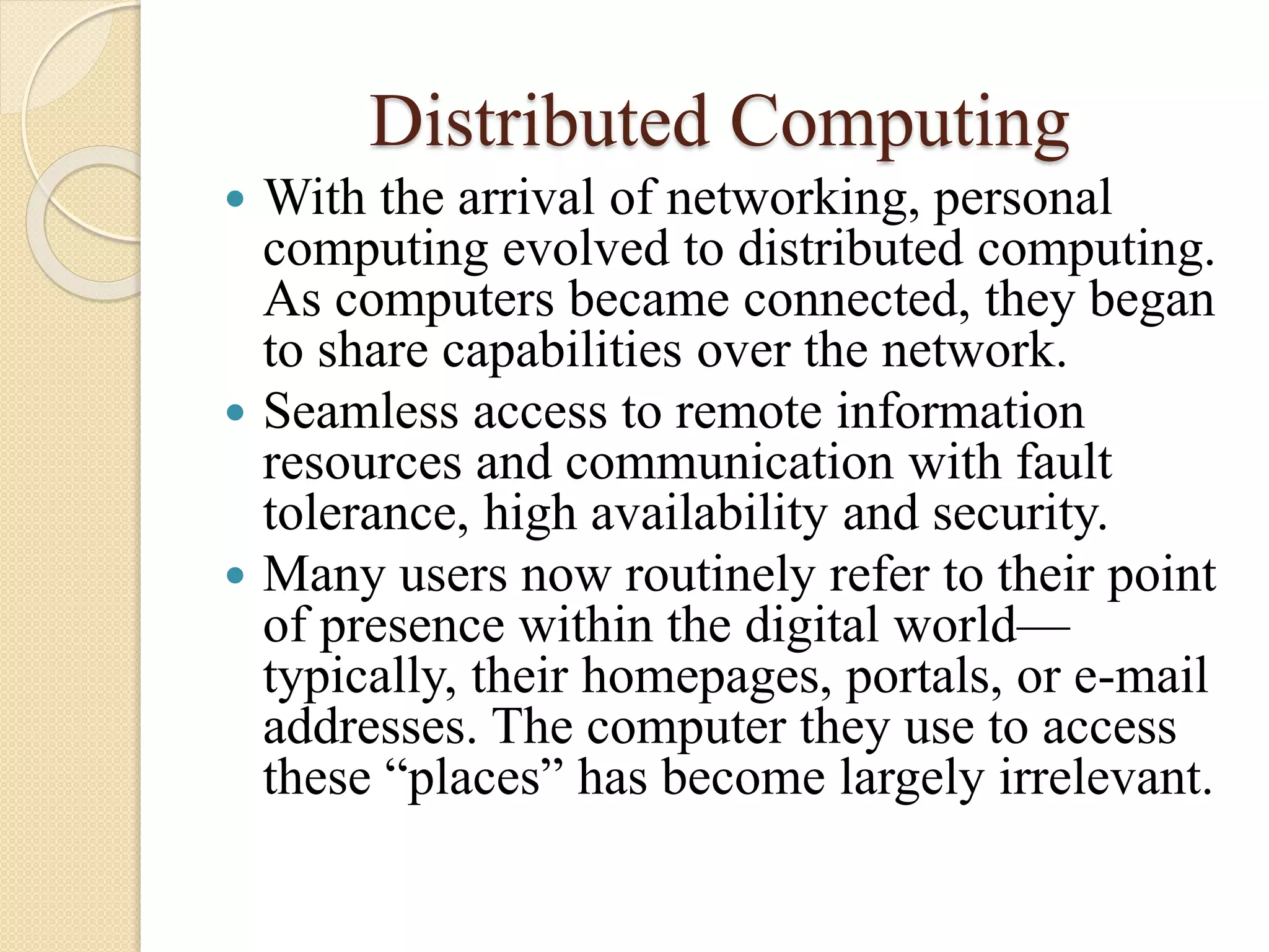 Distributed Computing
 With the arrival of networking, personal
computing evolved to distributed computing.
As computers became connected, they began
to share capabilities over the network.
 Seamless access to remote information
resources and communication with fault
tolerance, high availability and security.
 Many users now routinely refer to their point
of presence within the digital world—
typically, their homepages, portals, or e-mail
addresses. The computer they use to access
these “places” has become largely irrelevant.
 