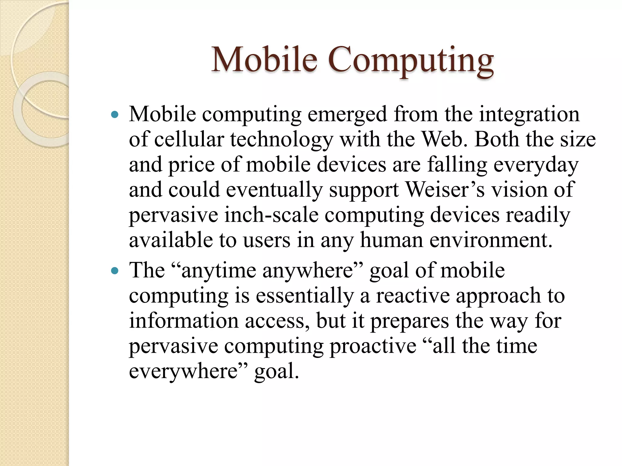 Mobile Computing
 Mobile computing emerged from the integration
of cellular technology with the Web. Both the size
and price of mobile devices are falling everyday
and could eventually support Weiser’s vision of
pervasive inch-scale computing devices readily
available to users in any human environment.
 The “anytime anywhere” goal of mobile
computing is essentially a reactive approach to
information access, but it prepares the way for
pervasive computing proactive “all the time
everywhere” goal.
 