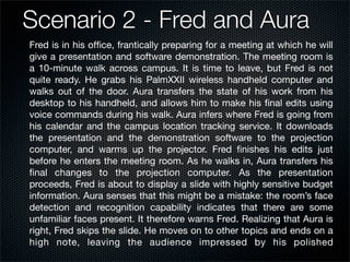 Scenario 2 - Fred and Aura
Fred is in his ofﬁce, frantically preparing for a meeting at which he will
give a presentation and software demonstration. The meeting room is
a 10-minute walk across campus. It is time to leave, but Fred is not
quite ready. He grabs his PalmXXII wireless handheld computer and
walks out of the door. Aura transfers the state of his work from his
desktop to his handheld, and allows him to make his ﬁnal edits using
voice commands during his walk. Aura infers where Fred is going from
his calendar and the campus location tracking service. It downloads
the presentation and the demonstration software to the projection
computer, and warms up the projector. Fred ﬁnishes his edits just
before he enters the meeting room. As he walks in, Aura transfers his
ﬁnal changes to the projection computer. As the presentation
proceeds, Fred is about to display a slide with highly sensitive budget
information. Aura senses that this might be a mistake: the room’s face
detection and recognition capability indicates that there are some
unfamiliar faces present. It therefore warns Fred. Realizing that Aura is
right, Fred skips the slide. He moves on to other topics and ends on a
high note, leaving the audience impressed by his polished
 
