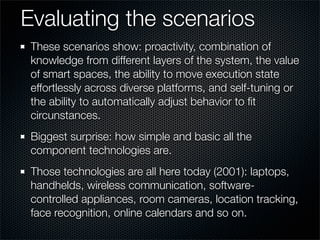 Evaluating the scenarios
These scenarios show: proactivity, combination of
knowledge from different layers of the system, the value
of smart spaces, the ability to move execution state
effortlessly across diverse platforms, and self-tuning or
the ability to automatically adjust behavior to ﬁt
circunstances.
Biggest surprise: how simple and basic all the
component technologies are.
Those technologies are all here today (2001): laptops,
handhelds, wireless communication, software-
controlled appliances, room cameras, location tracking,
face recognition, online calendars and so on.
 