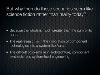 But why then do these scenarios seem like
science ﬁction rather than reality today?
Because the whole is much greater than the sum of its
parts.
The real research is in the integration of component
technologies into a system like Aura.
The difﬁcult problems lie in architechture, component
synthesis, and system-level engineering.
 
