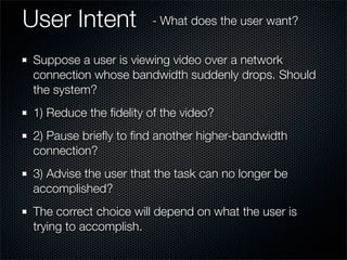 User Intent
Suppose a user is viewing video over a network
connection whose bandwidth suddenly drops. Should
the system?
1) Reduce the ﬁdelity of the video?
2) Pause brieﬂy to ﬁnd another higher-bandwidth
connection?
3) Advise the user that the task can no longer be
accomplished?
The correct choice will depend on what the user is
trying to accomplish.
- What does the user want?
 