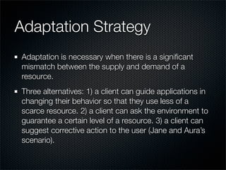 Adaptation Strategy
Adaptation is necessary when there is a signiﬁcant
mismatch between the supply and demand of a
resource.
Three alternatives: 1) a client can guide applications in
changing their behavior so that they use less of a
scarce resource. 2) a client can ask the environment to
guarantee a certain level of a resource. 3) a client can
suggest corrective action to the user (Jane and Aura’s
scenario).
 