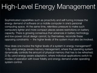 High-Level Energy Management
Sophisticated capabilities such as proactivity and self-tuning increase the
energy demand of software on a mobile computer in one’s personal
computing space. At the same time, relentless pressure to make such
computers lighter and more compact places severe restrictions on battery
capacity. There is growing consensus that advances in battery technology
and low-power circuit design cannot, by themselves, reconcile these
opposing constraints — the higher levels of the system must also be involved.
How does one involve the higher levels of a system in energy management?
1) By using energy-aware memory management, where the operating system
dynamically controls the amount of physical memory that has to be refreshed;
2) By usind energy-aware adaptation, where individual applications switch to
modes of operation with lower ﬁdelity and energy demand under operating
system control.
 