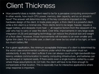 Client Thickness
How powerful does a mobile client need to be for a pervasive computing environment?
In other words, how much CPU power, memory, disk capacity, and so on should it
have? The answer will determine many of the key constraints imposed on the
hardware design of the client. In trade press jargon, a thick client is a powerful client,
while a thin client is a minimal one. Thick clients tend to be larger, heavier, require a
bigger battery, and dissipate more heat — all negative factors from the viewpoint of the
user who has to carry or wear the client. Over time, improvements in very large-scale
integration (VLSI) and packaging technology can reduce the physical size and weight
of a thick client. However, those improvements will translate to an even smaller and
lighter thin client. For a mobile user, a client can never be too small or too light, or have
too much battery life!
For a given application, the minimum acceptable thickness of a client is determined by
the worst-case environmental conditions under which the application must run
satisfactorily. A very thin client sufﬁces if one can always count on high-bandwidth low-
latency wireless communication to nearby computing infrastructure, and batteries can
be recharged or replaced easily. If there exists even a single location visited by a user
where these assumptions do not hold, the client will have to be thick enough to
compensate at that location. This is especially true for interactive applications where
crisp response is important.
 