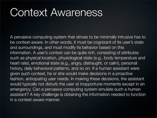 Context Awareness
A pervasive computing system that strives to be minimally intrusive has to
be context-aware. In other words, it must be cognizant of its user’s state
and surroundings, and must modify its behavior based on this
information. A user’s context can be quite rich, consisting of attributes
such as physical location, physiological state (e.g., body temperature and
heart rate), emotional state (e.g., angry, distraught, or calm), personal
history, daily behavioral patterns, and so on. If a human assistant were
given such context, he or she would make decisions in a proactive
fashion, anticipating user needs. In making these decisions, the assistant
would typically not disturb the user at inopportune moments except in an
emergency. Can a pervasive computing system emulate such a human
assistant? A key challenge is obtaining the information needed to function
in a context-aware manner.
 