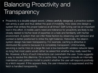 Balancing Proactivity and
Transparency
Proactivity is a double-edged sword. Unless carefully designed, a proactive system
can annoy a user and thus defeat the goal of invisibility. How does one design a
system that strikes the proper balance at all times? Self-tuning can be an important
tool in this effort. A mobile user’s need and tolerance for proactivity are likely to be
closely related to his/her level of expertise on a task and familiarity with his/her
environment. A system that can infer these factors by observing user behavior and
context is better positioned to strike the right balance. Historically, the ideal in
system design has been transparency. For example, caching is attractive in
distributed ﬁle systems because it is completely transparent. Unfortunately,
servicing a cache miss on a large ﬁle over a low-bandwidth wireless network takes
so long that most users would rather be asked ﬁrst whether they really need the
ﬁle. However, a ﬂurry of such interactions can overwhelm the user. Coda suggests
a way to resolve this dilemma. On a cache miss, the system consults an internally
maintained user patience model to predict whether the user will respond positively
to a fetch request. If this appears likely, the user interaction is suppressed and the
fetch is handled transparently.
 
