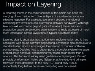 Impact on Layering
A recurring theme in the earlier sections of this article has been the
merging of information from diverse layers of a system to produce an
effective response. For example, scenario 1 showed the value of
combining low-level resource information (network bandwidth) with high-
level context information (airport gate information). Proactivity and
adaptation based on corrective actions seem to imply exposure of much
more information across layers than is typical in systems today.
Layering cleanly separates abstraction from implementation and is thus
consistent with sound software engineering. Layering is also conducive to
standardization since it encourages the creation of modular software
components. Deciding how to decompose a complex system into layers
or modules is nontrivial, and remains very much an art rather than a
science. The two most widely used guidelines for layering are Parnas’
principle of information hiding and Saltzer et al.’s end-to-end principle.
However, these date back to the early 1970s and early 1980s,
respectively, long before pervasive computing was conceived.
 