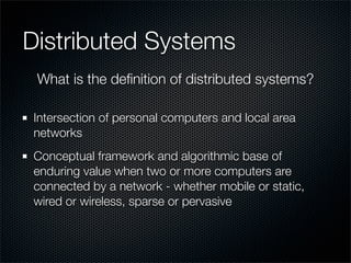 Distributed Systems
Intersection of personal computers and local area
networks
Conceptual framework and algorithmic base of
enduring value when two or more computers are
connected by a network - whether mobile or static,
wired or wireless, sparse or pervasive
What is the deﬁnition of distributed systems?
 
