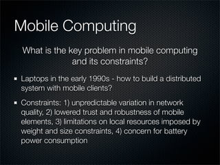 Mobile Computing
Laptops in the early 1990s - how to build a distributed
system with mobile clients?
Constraints: 1) unpredictable variation in network
quality, 2) lowered trust and robustness of mobile
elements, 3) limitations on local resources imposed by
weight and size constraints, 4) concern for battery
power consumption
What is the key problem in mobile computing
and its constraints?
 