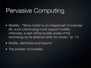 Pervasive Computing
Mobility - “Since motion is an integral part of everyday
life, such a technology must support mobility;
otherwise, a user will be acutely aware of the
technology by its absence when he moves.” (p. 11)
Mobile, distributed and beyond
The problem of invisibility
 