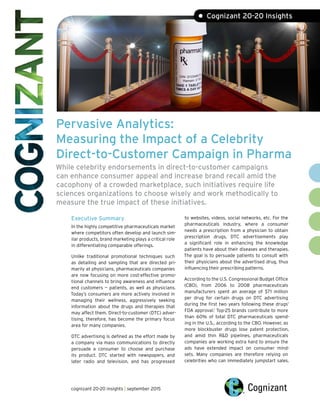 Pervasive Analytics:
Measuring the Impact of a Celebrity
Direct-to-Customer Campaign in Pharma
While celebrity endorsements in direct-to-customer campaigns
can enhance consumer appeal and increase brand recall amid the
cacophony of a crowded marketplace, such initiatives require life
sciences organizations to choose wisely and work methodically to
measure the true impact of these initiatives.
Executive Summary
In the highly competitive pharmaceuticals market
where competitors often develop and launch sim-
ilar products, brand marketing plays a critical role
in differentiating comparable offerings.
Unlike traditional promotional techniques such
as detailing and sampling that are directed pri-
marily at physicians, pharmaceuticals companies
are now focusing on more cost-effective promo-
tional channels to bring awareness and influence
end customers — patients, as well as physicians.
Today’s consumers are more actively involved in
managing their wellness, aggressively seeking
information about the drugs and therapies that
may affect them. Direct-to-customer (DTC) adver-
tising, therefore, has become the primary focus
area for many companies.
DTC advertising is defined as the effort made by
a company via mass communications to directly
persuade a consumer to choose and purchase
its product. DTC started with newspapers, and
later radio and television, and has progressed
to websites, videos, social networks, etc. For the
pharmaceuticals industry, where a consumer
needs a prescription from a physician to obtain
prescription drugs, DTC advertisements play
a significant role in enhancing the knowledge
patients have about their diseases and therapies.
The goal is to persuade patients to consult with
their physicians about the advertised drug, thus
influencing their prescribing patterns.
According to the U.S. Congressional Budget Office
(CBO), from 2006 to 2008 pharmaceuticals
manufacturers spent an average of $71 million
per drug for certain drugs on DTC advertising
during the first two years following these drugs’
FDA approval.1
Top-25 brands contribute to more
than 60% of total DTC pharmaceuticals spend-
ing in the U.S., according to the CBO. However, as
more blockbuster drugs lose patent protection,
and amid thin R&D pipelines, pharmaceuticals
companies are working extra hard to ensure the
ads have extended impact on consumer mind-
sets. Many companies are therefore relying on
celebrities who can immediately jumpstart sales.
• Cognizant 20-20 Insights
cognizant 20-20 insights | september 2015
 