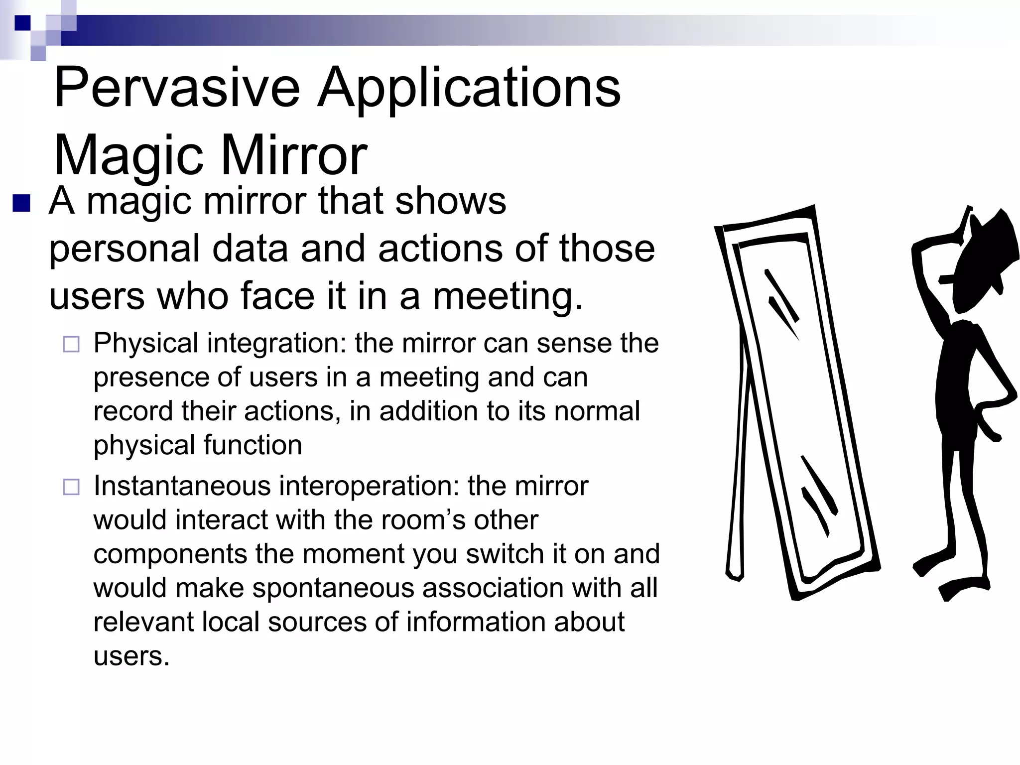 Pervasive Applications
Magic Mirror
 A magic mirror that shows
personal data and actions of those
users who face it in a meeting.
 Physical integration: the mirror can sense the
presence of users in a meeting and can
record their actions, in addition to its normal
physical function
 Instantaneous interoperation: the mirror
would interact with the room’s other
components the moment you switch it on and
would make spontaneous association with all
relevant local sources of information about
users.
 