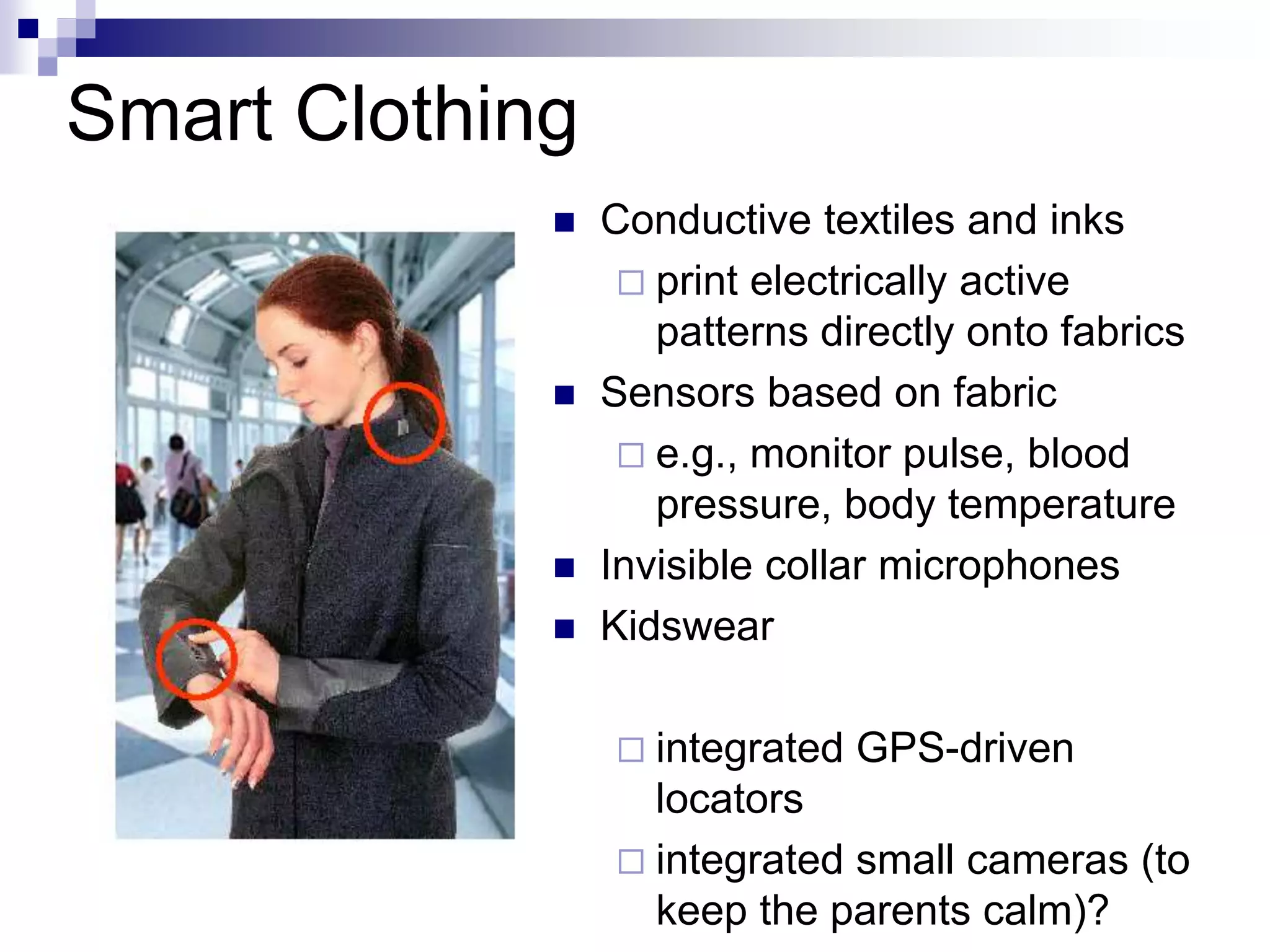 Smart Clothing
 Conductive textiles and inks
 print electrically active
patterns directly onto fabrics
 Sensors based on fabric
 e.g., monitor pulse, blood
pressure, body temperature
 Invisible collar microphones
 Kidswear
 integrated GPS-driven
locators
 integrated small cameras (to
keep the parents calm)?
 