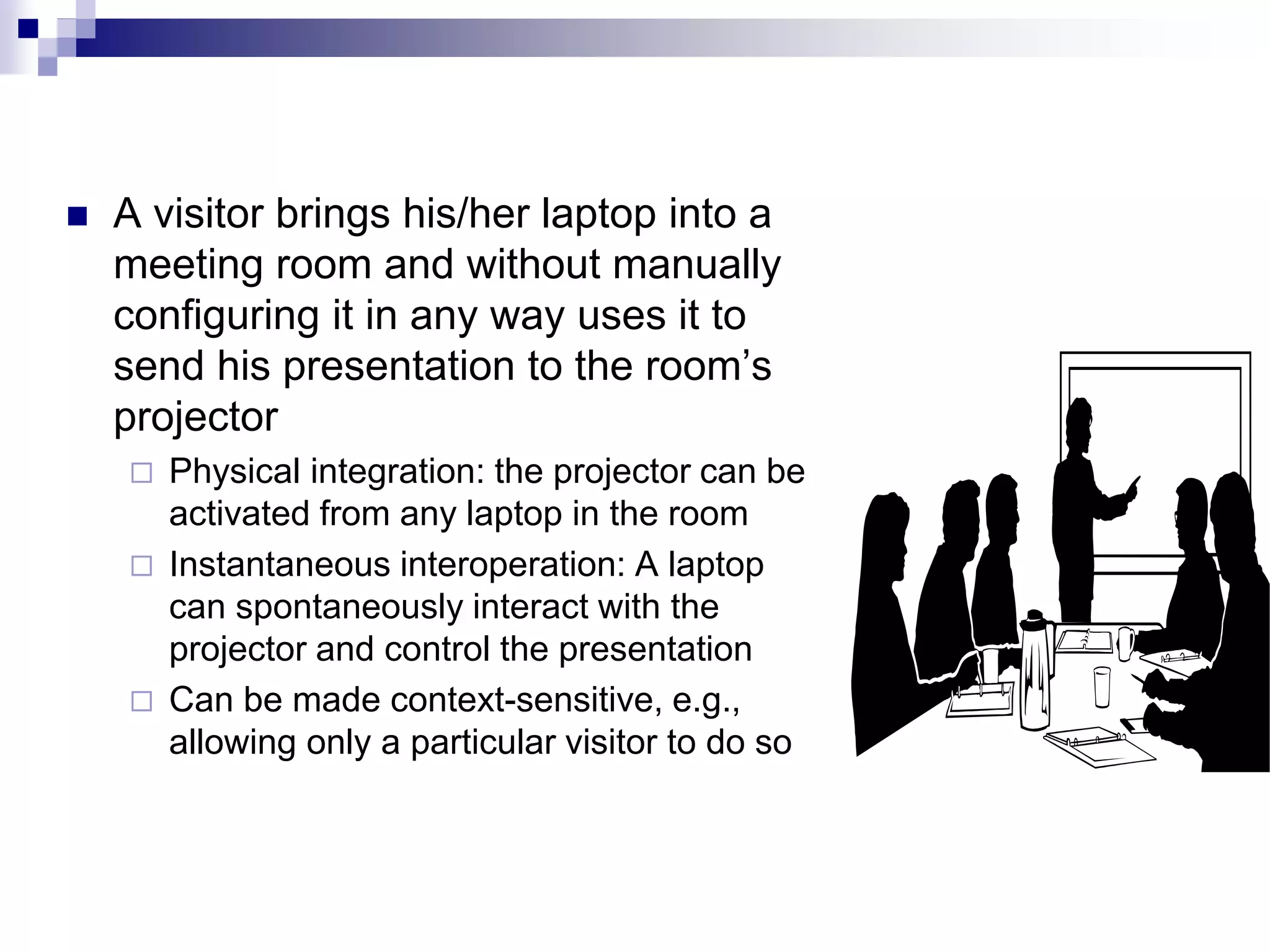  A visitor brings his/her laptop into a
meeting room and without manually
configuring it in any way uses it to
send his presentation to the room’s
projector
 Physical integration: the projector can be
activated from any laptop in the room
 Instantaneous interoperation: A laptop
can spontaneously interact with the
projector and control the presentation
 Can be made context-sensitive, e.g.,
allowing only a particular visitor to do so
 