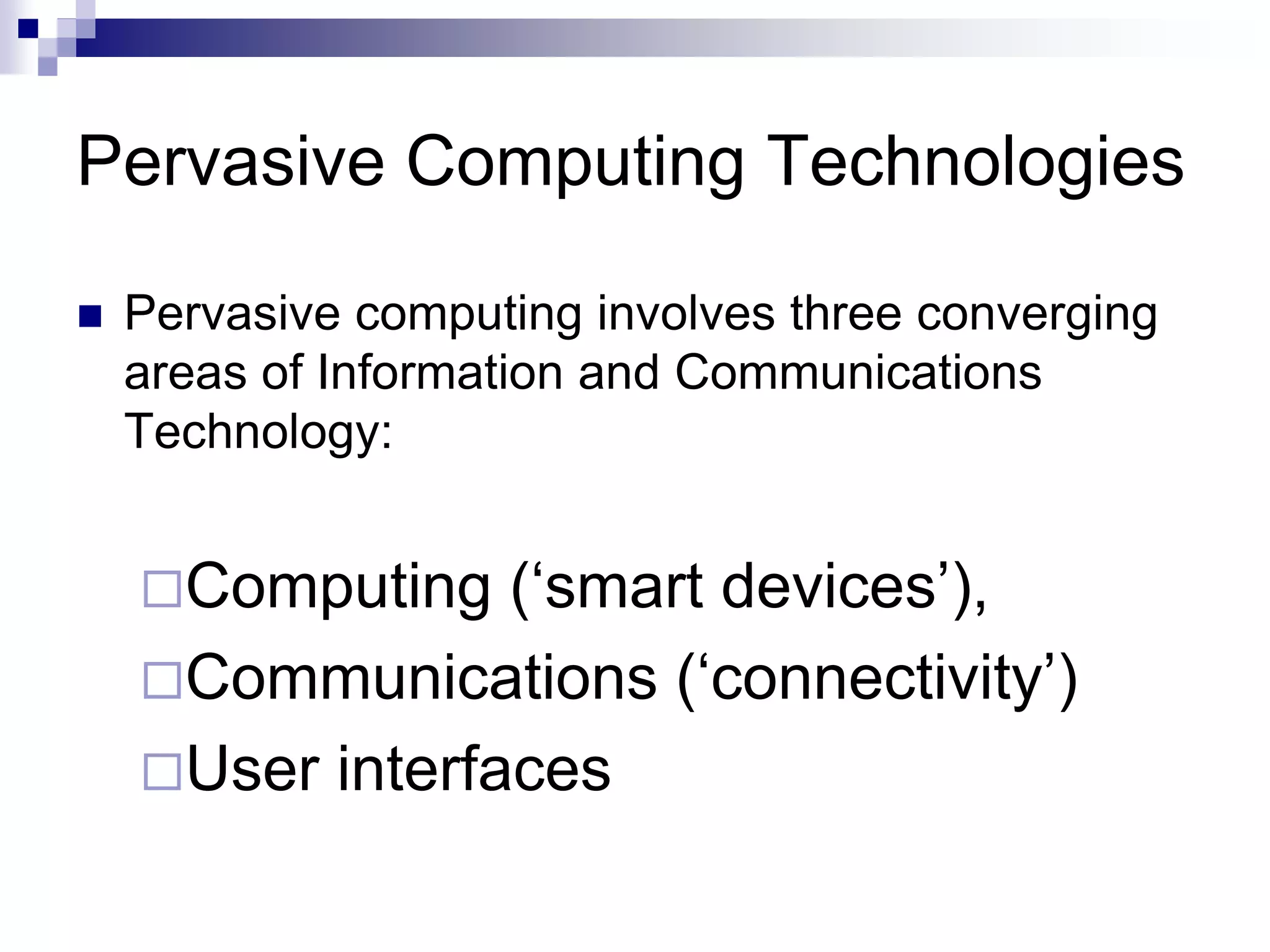 Pervasive Computing Technologies
 Pervasive computing involves three converging
areas of Information and Communications
Technology:
Computing (‘smart devices’),
Communications (‘connectivity’)
User interfaces
 