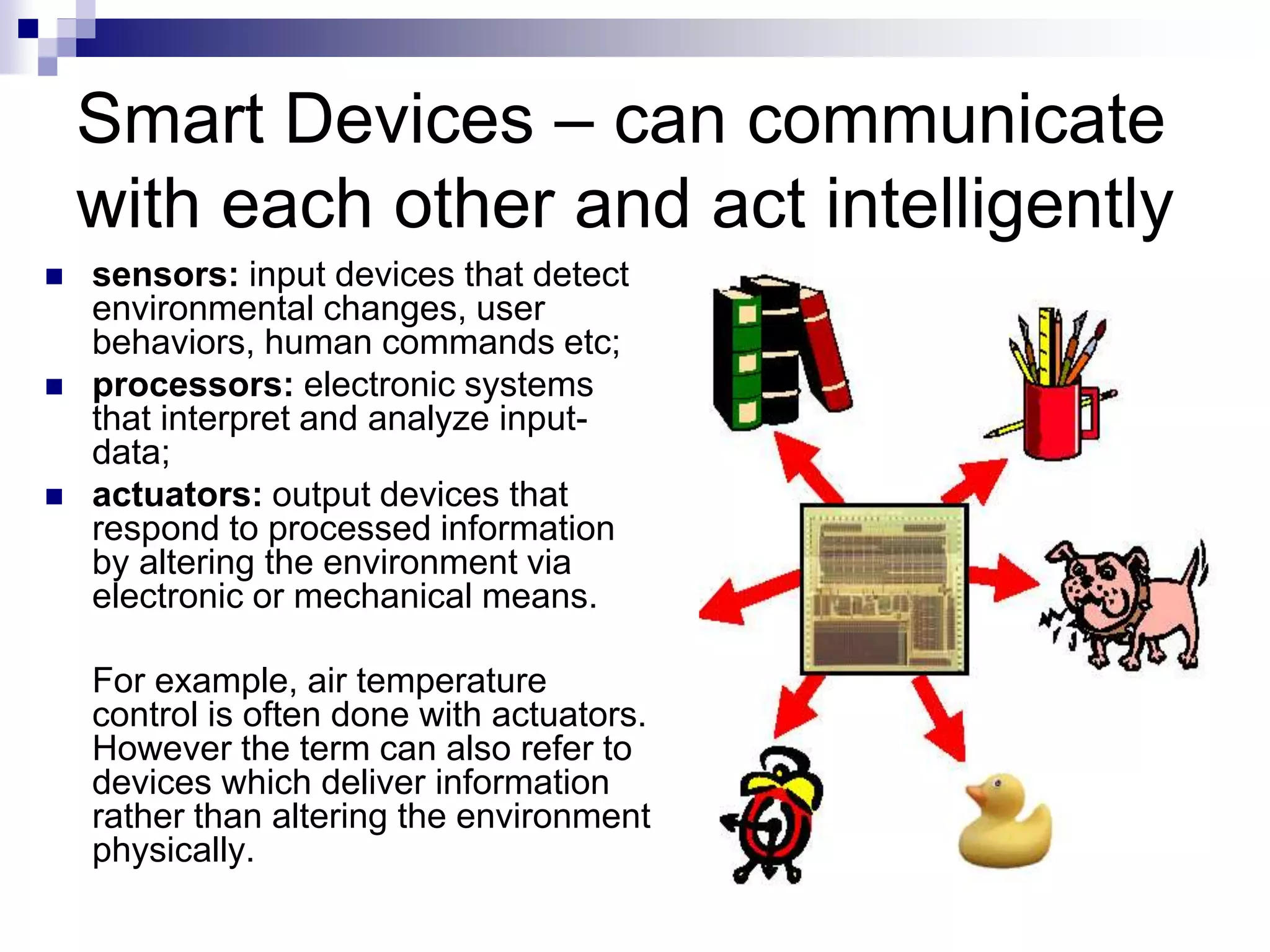 Smart Devices – can communicate
with each other and act intelligently
 sensors: input devices that detect
environmental changes, user
behaviors, human commands etc;
 processors: electronic systems
that interpret and analyze input-
data;
 actuators: output devices that
respond to processed information
by altering the environment via
electronic or mechanical means.
For example, air temperature
control is often done with actuators.
However the term can also refer to
devices which deliver information
rather than altering the environment
physically.
 