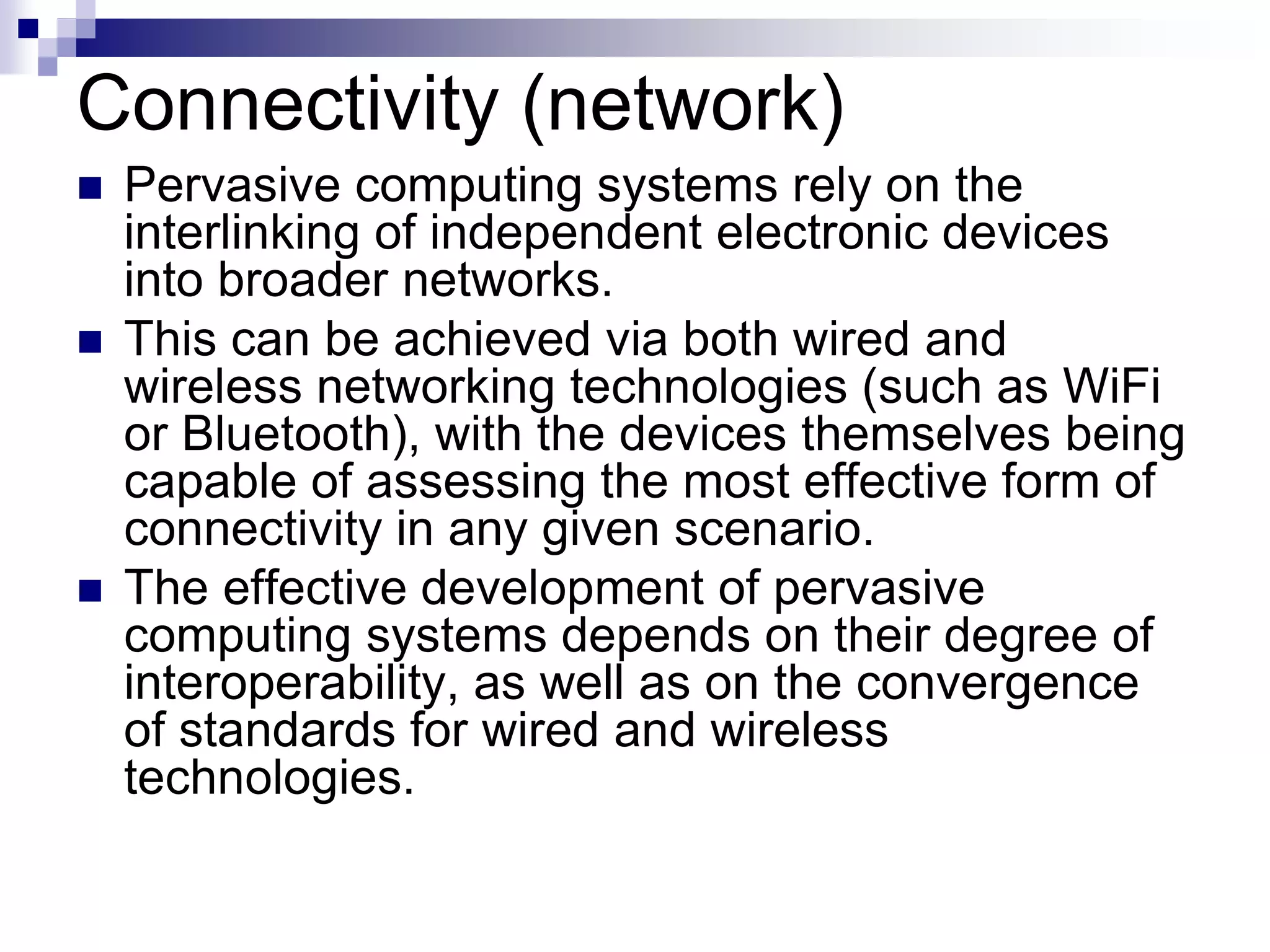 Connectivity (network)
 Pervasive computing systems rely on the
interlinking of independent electronic devices
into broader networks.
 This can be achieved via both wired and
wireless networking technologies (such as WiFi
or Bluetooth), with the devices themselves being
capable of assessing the most effective form of
connectivity in any given scenario.
 The effective development of pervasive
computing systems depends on their degree of
interoperability, as well as on the convergence
of standards for wired and wireless
technologies.
 