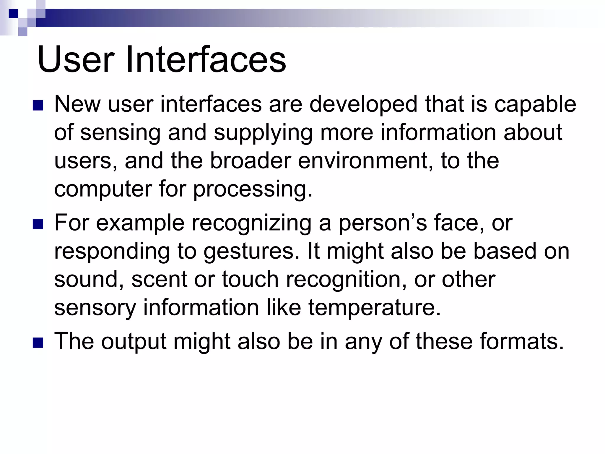 User Interfaces
 New user interfaces are developed that is capable
of sensing and supplying more information about
users, and the broader environment, to the
computer for processing.
 For example recognizing a person’s face, or
responding to gestures. It might also be based on
sound, scent or touch recognition, or other
sensory information like temperature.
 The output might also be in any of these formats.
 