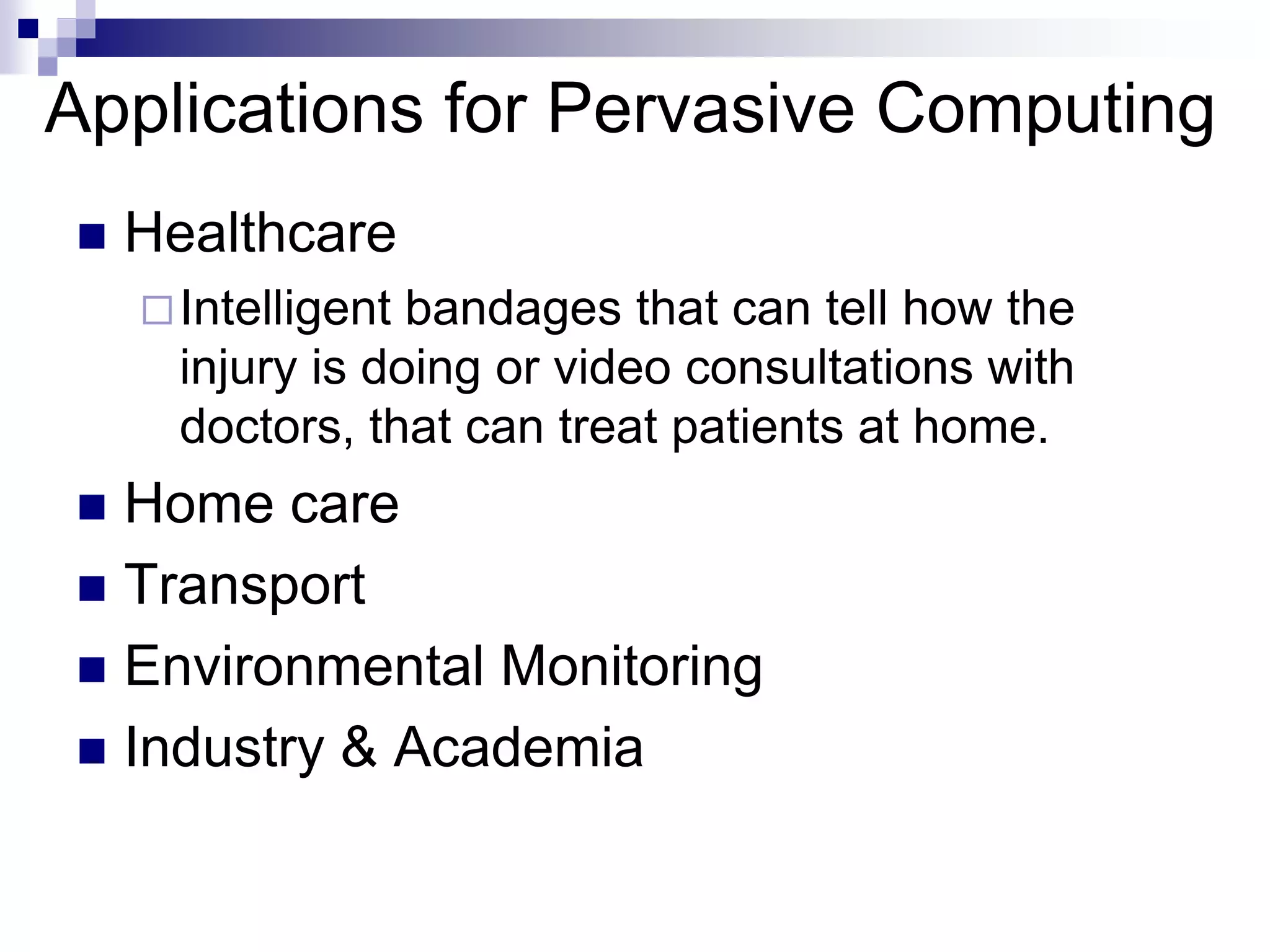 Applications for Pervasive Computing
 Healthcare
Intelligent bandages that can tell how the
injury is doing or video consultations with
doctors, that can treat patients at home.
 Home care
 Transport
 Environmental Monitoring
 Industry & Academia
 