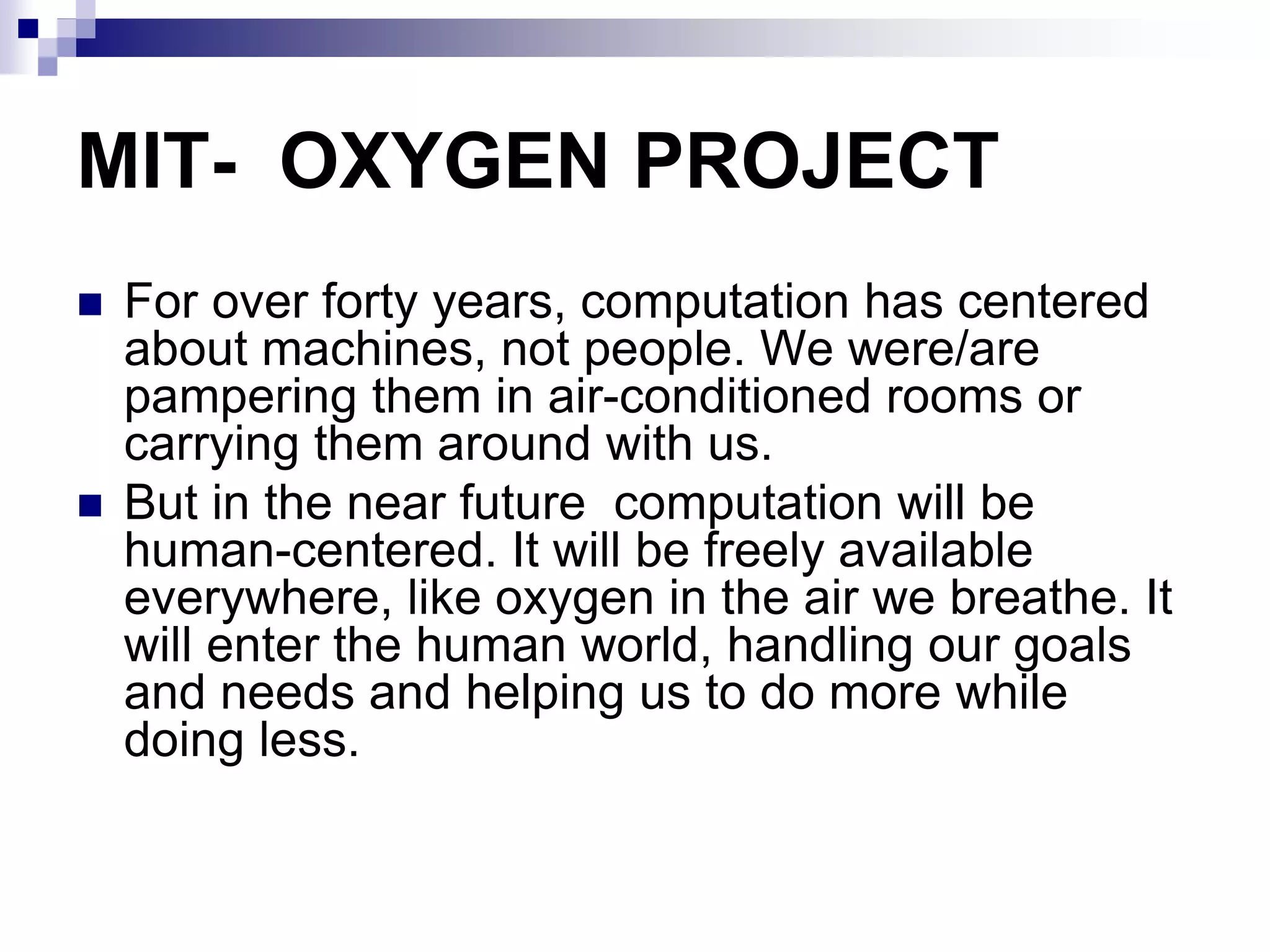 MIT- OXYGEN PROJECT
 For over forty years, computation has centered
about machines, not people. We were/are
pampering them in air-conditioned rooms or
carrying them around with us.
 But in the near future computation will be
human-centered. It will be freely available
everywhere, like oxygen in the air we breathe. It
will enter the human world, handling our goals
and needs and helping us to do more while
doing less.
 