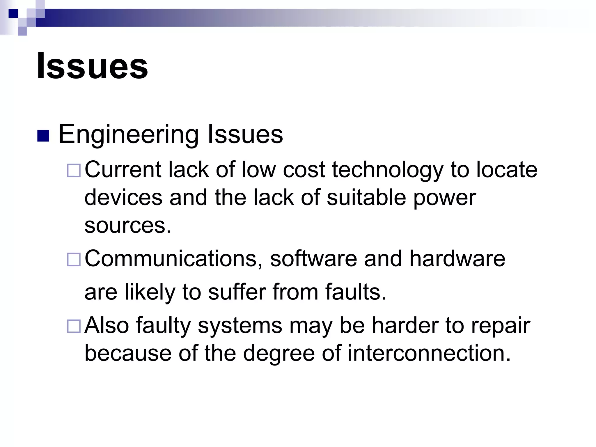 Issues
 Engineering Issues
Current lack of low cost technology to locate
devices and the lack of suitable power
sources.
Communications, software and hardware
are likely to suffer from faults.
Also faulty systems may be harder to repair
because of the degree of interconnection.
 